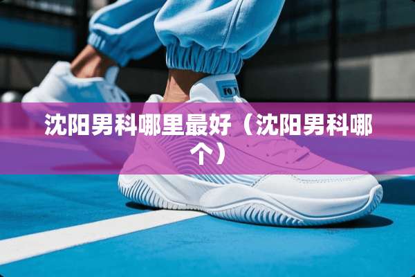 沈阳男科哪里最好（沈阳男科哪个）
