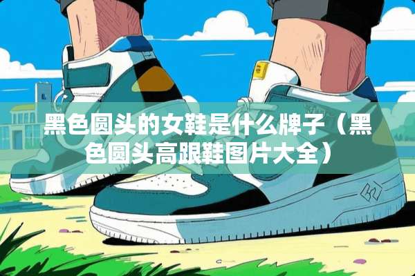 黑色圆头的女鞋是什么牌子（黑色圆头高跟鞋图片大全）