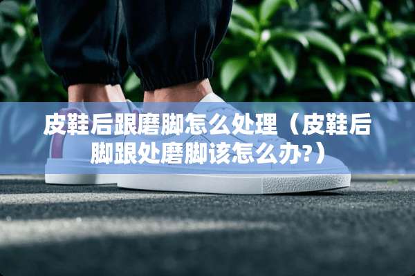 皮鞋后跟磨脚怎么处理（皮鞋后脚跟处磨脚该怎么办?）