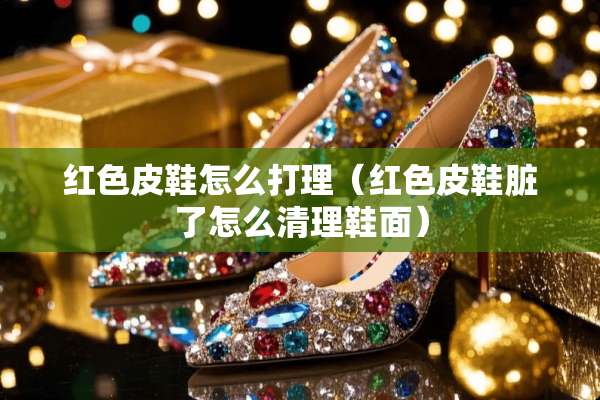 红色皮鞋怎么打理（红色皮鞋脏了怎么清理鞋面）