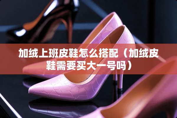 加绒上班皮鞋怎么搭配（加绒皮鞋需要买大一号吗）