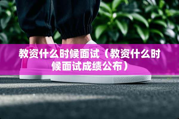 教资什么时候面试（教资什么时候面试成绩公布）