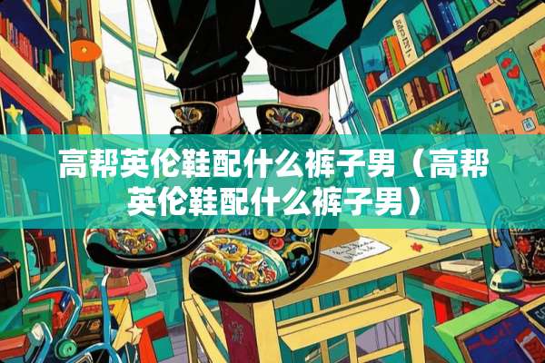 高帮英伦鞋配什么裤子男（高帮英伦鞋配什么裤子男）