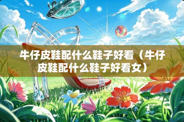 牛仔皮鞋配什么鞋子好看（牛仔皮鞋配什么鞋子好看女）