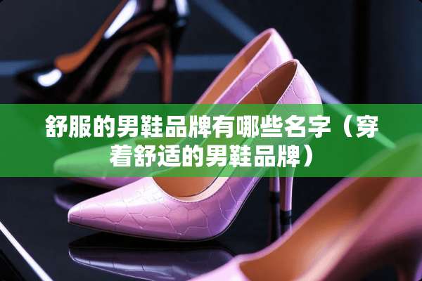 舒服的男鞋品牌有哪些名字（穿着舒适的男鞋品牌）