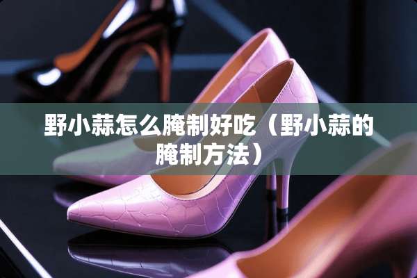 野小蒜怎么腌制好吃（野小蒜的腌制方法）