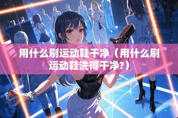 用什么刷运动鞋干净（用什么刷运动鞋洗得干净?）