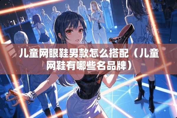 儿童网眼鞋男款怎么搭配（儿童网鞋有哪些名品牌）
