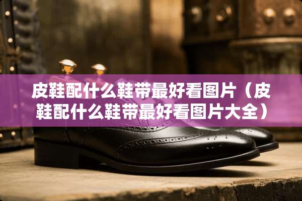 皮鞋配什么鞋带最好看图片（皮鞋配什么鞋带最好看图片大全）