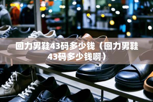 回力男鞋43码多少钱（回力男鞋43码多少钱啊）