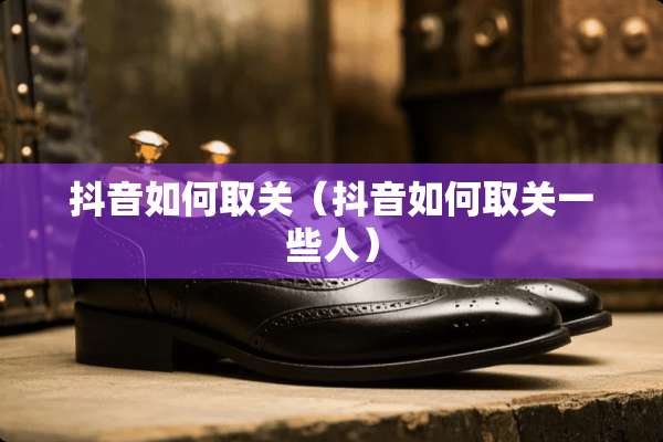 抖音如何取关（抖音如何取关一些人）