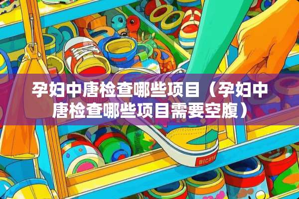 孕妇中唐检查哪些项目（孕妇中唐检查哪些项目需要空腹）