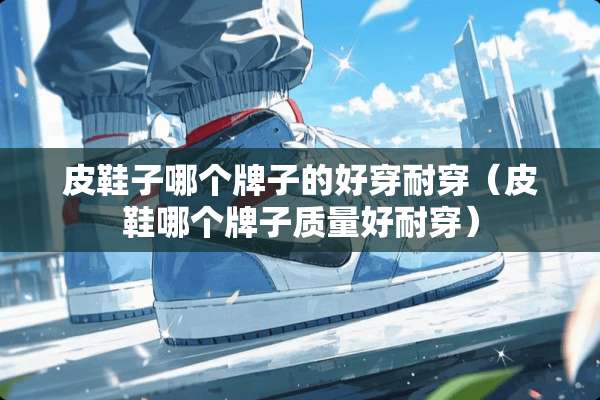 皮鞋子哪个牌子的好穿耐穿（皮鞋哪个牌子质量好耐穿）