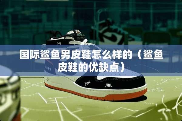 国际鲨鱼男皮鞋怎么样的（鲨鱼皮鞋的优缺点）