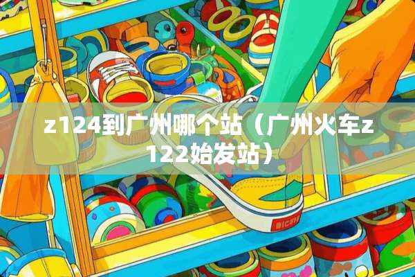 z124到广州哪个站（广州火车z122始发站）
