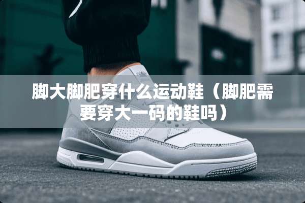 脚大脚肥穿什么运动鞋（脚肥需要穿大**的鞋吗）