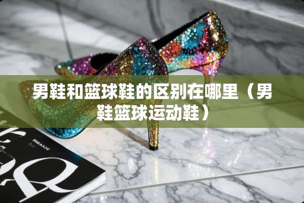男鞋和篮球鞋的区别在哪里（男鞋篮球运动鞋）