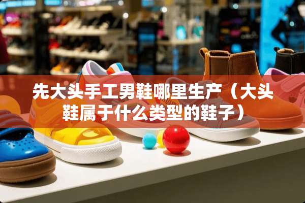 先大头手工男鞋哪里生产（大头鞋属于什么类型的鞋子）