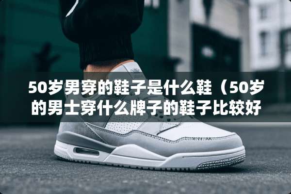 50岁男穿的鞋子是什么鞋（50岁的男士穿什么牌子的鞋子比较好）