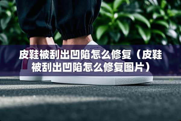 皮鞋被刮出凹陷怎么修复（皮鞋被刮出凹陷怎么修复图片）