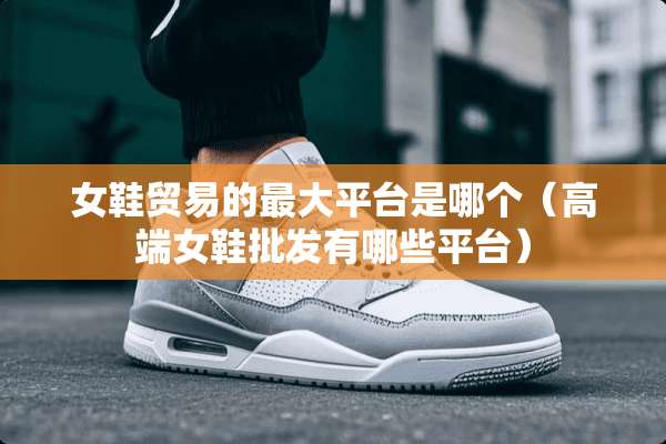 女鞋贸易的最大平台是哪个（高端女鞋批发有哪些平台）