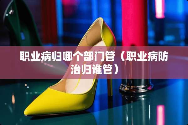 职业病归哪个部门管（职业病防治归谁管）