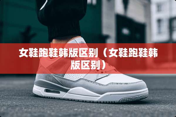 女鞋跑鞋韩版区别（女鞋跑鞋韩版区别）