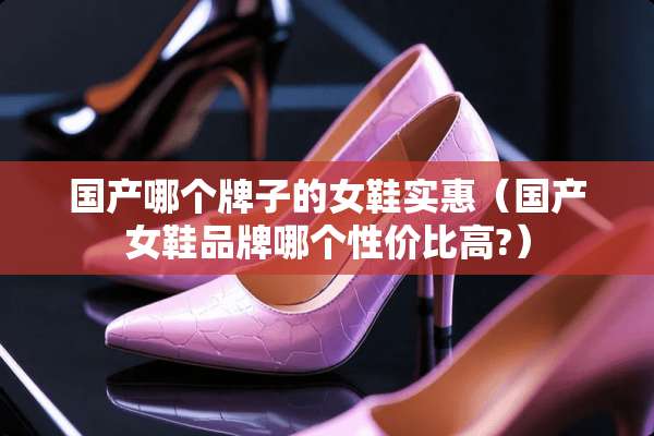 国产哪个牌子的女鞋实惠（国产女鞋品牌哪个性价比高?）