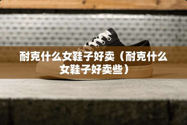 耐克什么女鞋子好卖（耐克什么女鞋子好卖些）