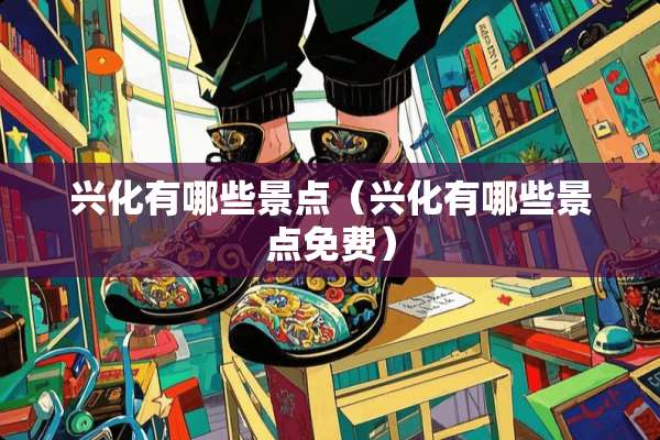 兴化有哪些景点（兴化有哪些景点免费）