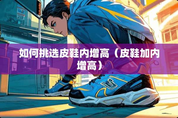 如何挑选皮鞋内增高（皮鞋加内增高）