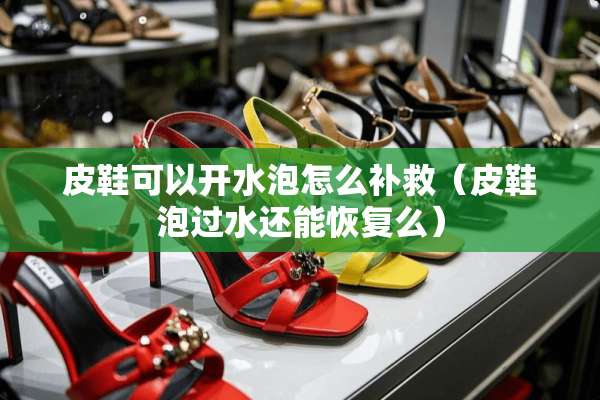 皮鞋可以开水泡怎么补救（皮鞋泡过水还能恢复么）