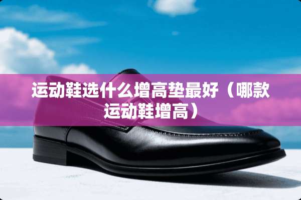 运动鞋选什么增高垫最好（哪款运动鞋增高）