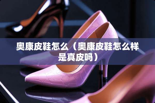 奥康皮鞋怎么（奥康皮鞋怎么样是真皮吗）