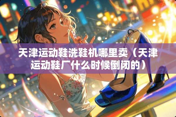 天津运动鞋洗鞋机哪里卖（天津运动鞋厂什么时候倒闭的）
