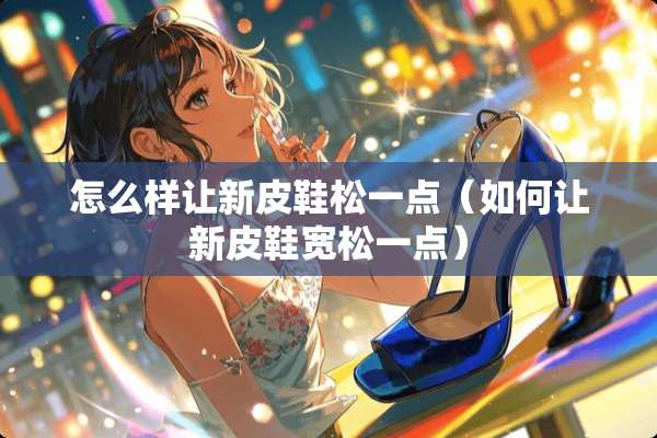 怎么样让新皮鞋松一点（如何让新皮鞋宽松一点）