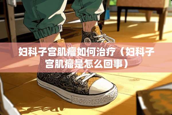妇科子宫肌瘤如何治疗（妇科子宫肌瘤是怎么回事）