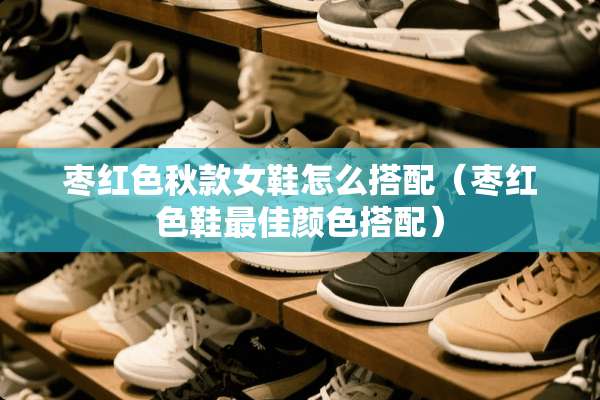 枣红色秋款女鞋怎么搭配（枣红色鞋最佳颜色搭配）