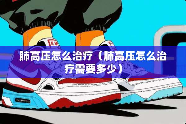 肺高压怎么治疗（肺高压怎么治疗需要多少）