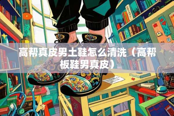 高帮真皮男土鞋怎么清洗（高帮板鞋男真皮）