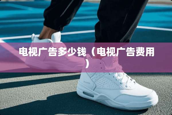 电视广告多少钱（电视广告费用）