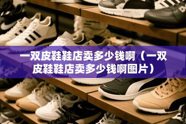 一双皮鞋鞋店卖多少钱啊（一双皮鞋鞋店卖多少钱啊图片）