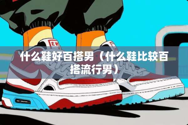 什么鞋好百搭男（什么鞋比较百搭流行男）