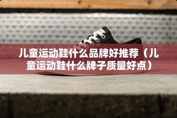 儿童运动鞋什么品牌好推荐（儿童运动鞋什么牌子质量好点）