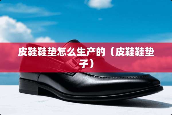 皮鞋鞋垫怎么生产的（皮鞋鞋垫子）