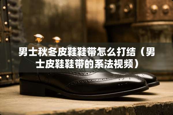 男士秋冬皮鞋鞋带怎么打结（男士皮鞋鞋带的系法视频）