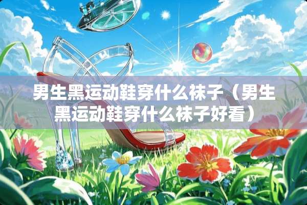 男生黑运动鞋穿什么袜子（男生黑运动鞋穿什么袜子好看）
