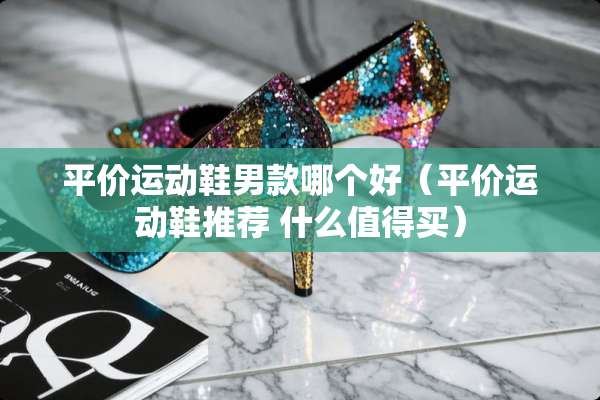 平价运动鞋男款哪个好（平价运动鞋推荐 什么值得买）