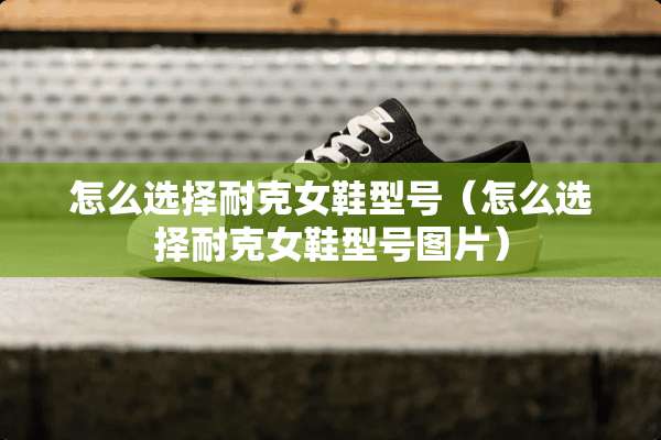 怎么选择耐克女鞋型号（怎么选择耐克女鞋型号图片）