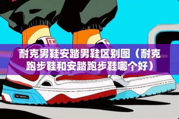 耐克男鞋安踏男鞋区别图（耐克跑步鞋和安踏跑步鞋哪个好）